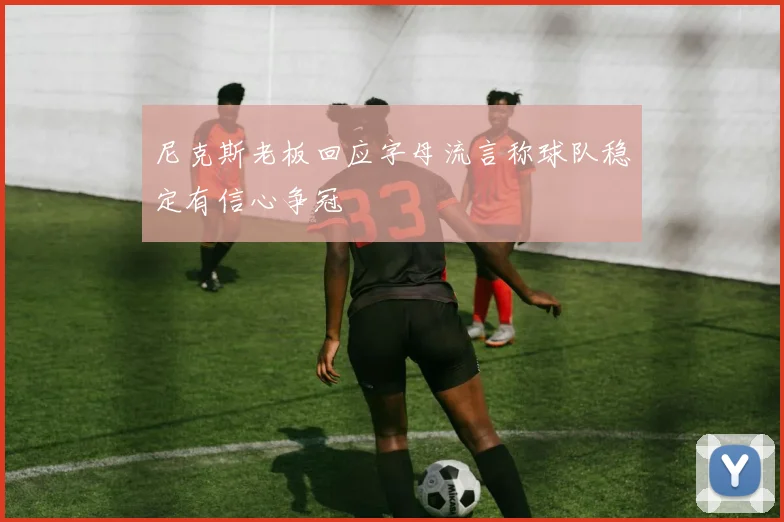 尼克斯老板回应字母流言称球队稳定有信心争冠