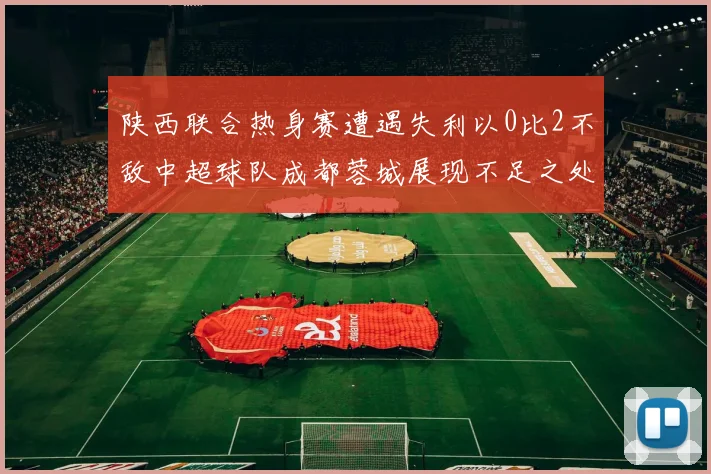 陕西联合热身赛遭遇失利以0比2不敌中超球队成都蓉城展现不足之处