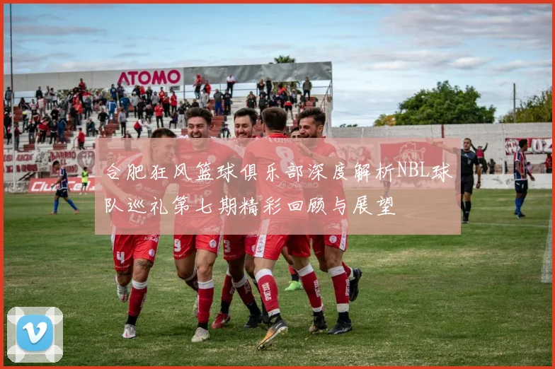 合肥狂风篮球俱乐部深度解析NBL球队巡礼第七期精彩回顾与展望