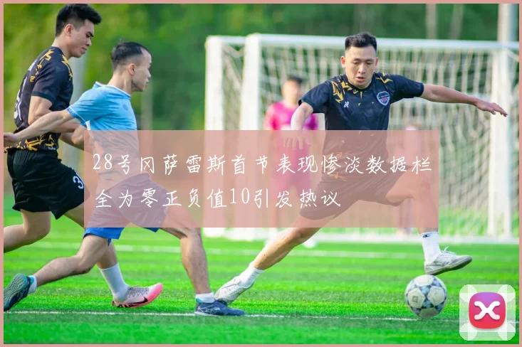 28号冈萨雷斯首节表现惨淡数据栏全为零正负值10引发热议