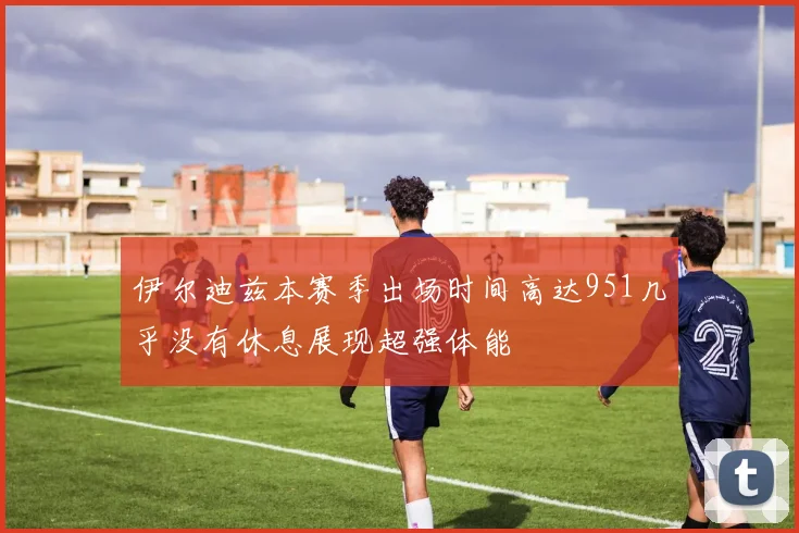 伊尔迪兹本赛季出场时间高达951几乎没有休息展现超强体能