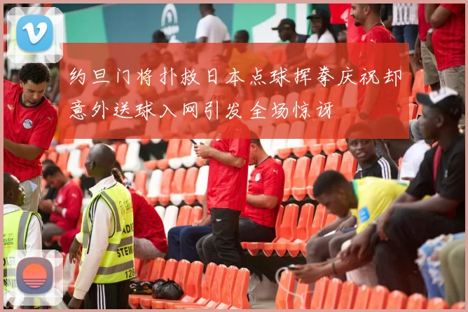 约旦门将扑救日本点球挥拳庆祝却意外送球入网引发全场惊讶