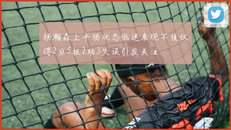 杨瀚森上半场状态低迷表现不佳仅得2分5板2助3失误引发关注