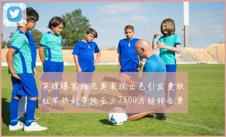 英媒曝塞梅尼奥表现出色引发曼联红军热刺争抢至少7500万镑转会费