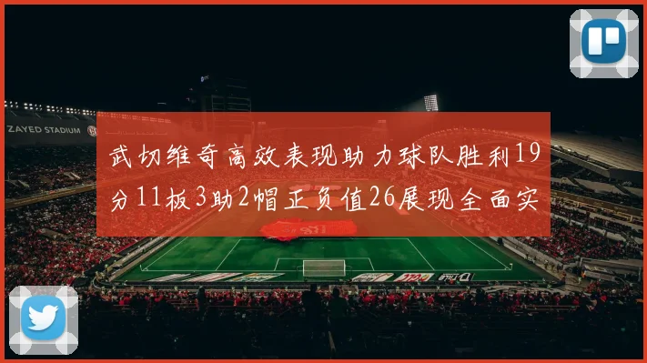 武切维奇高效表现助力球队胜利19分11板3助2帽正负值26展现全面实力