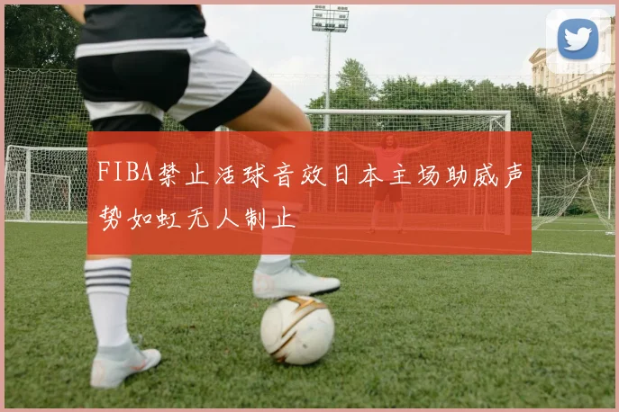 FIBA禁止活球音效日本主场助威声势如虹无人制止