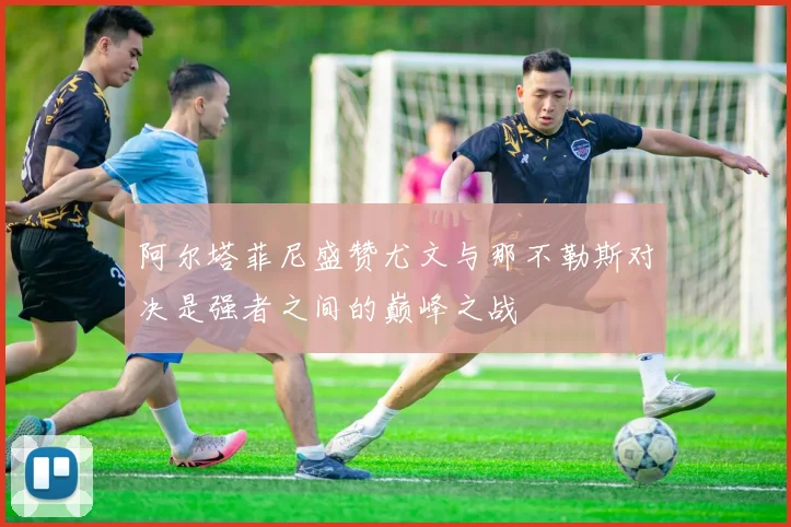 阿尔塔菲尼盛赞尤文与那不勒斯对决是强者之间的巅峰之战
