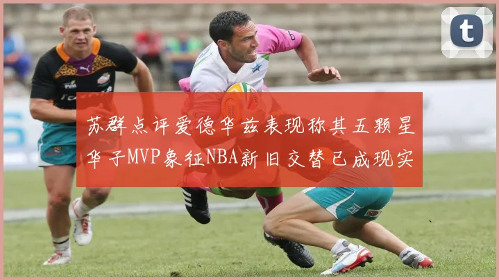 苏群点评爱德华兹表现称其五颗星华子MVP象征NBA新旧交替已成现实