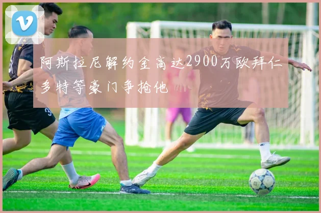 阿斯拉尼解约金高达2900万欧拜仁多特等豪门争抢他
