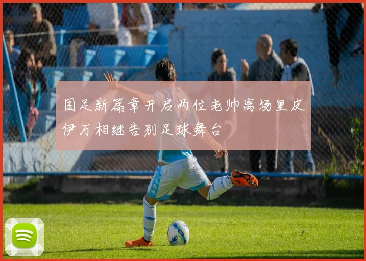 国足新篇章开启两位老帅离场里皮伊万相继告别足球舞台