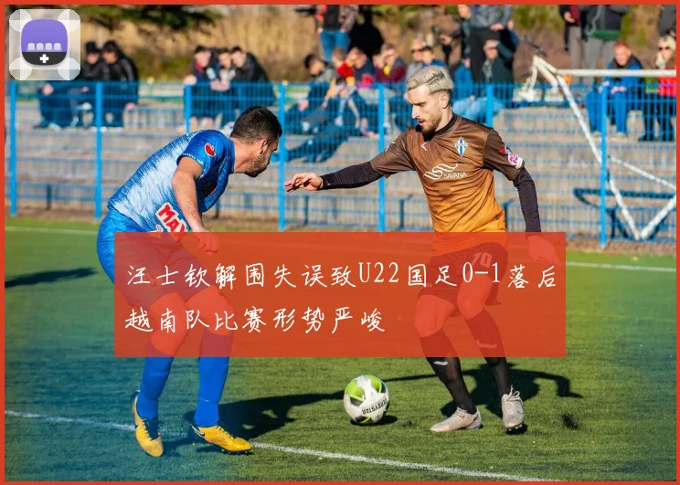 汪士钦解围失误致U22国足0-1落后越南队比赛形势严峻