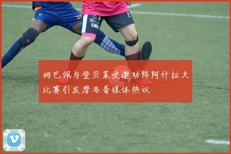 姆巴佩与登贝莱受邀助阵阿什拉夫比赛引发摩洛哥媒体热议