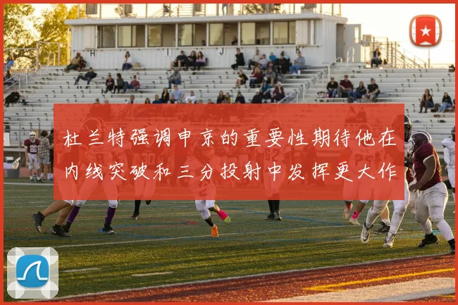 杜兰特强调申京的重要性期待他在内线突破和三分投射中发挥更大作用