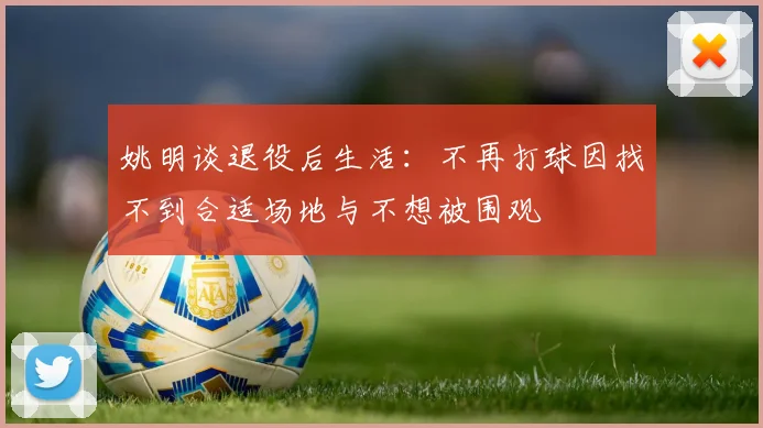 姚明谈退役后生活：不再打球因找不到合适场地与不想被围观