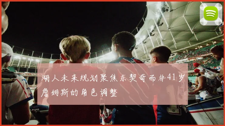 湖人未来规划聚焦东契奇而非41岁詹姆斯的角色调整