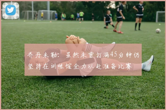 乔丹米勒：虽然未曾打满45分钟仍坚持在训练馆全力以赴准备比赛