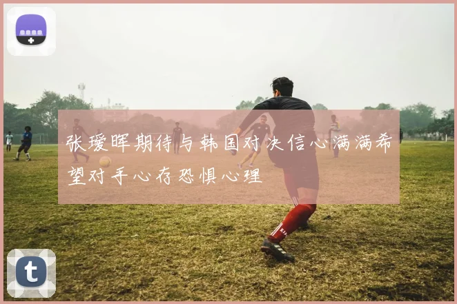 张瑷晖期待与韩国对决信心满满希望对手心存恐惧心理