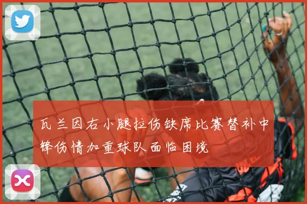 瓦兰因右小腿拉伤缺席比赛替补中锋伤情加重球队面临困境
