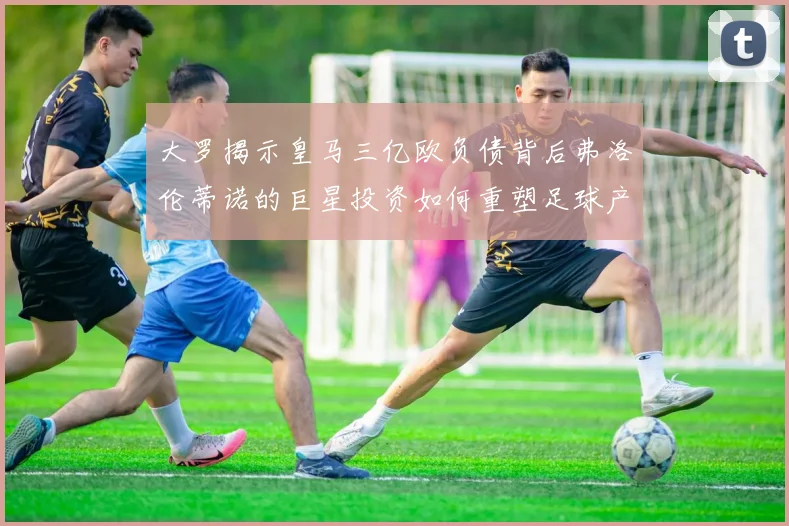大罗揭示皇马三亿欧负债背后弗洛伦蒂诺的巨星投资如何重塑足球产业