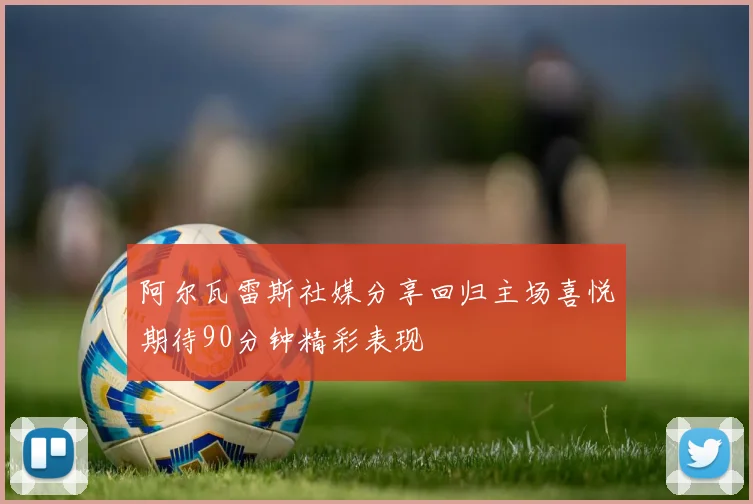 阿尔瓦雷斯社媒分享回归主场喜悦期待90分钟精彩表现