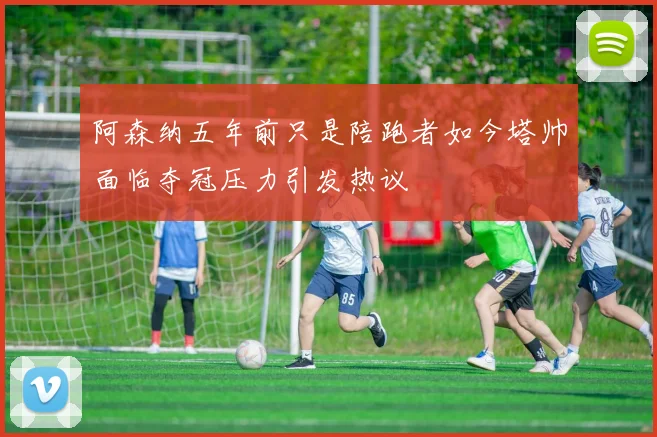 阿森纳五年前只是陪跑者如今塔帅面临夺冠压力引发热议