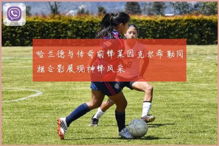 哈兰德与传奇前锋莱因克尔希勒同框合影展现神锋风采