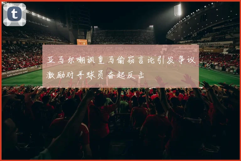 亚马尔嘲讽皇马偷窃言论引发争议激励对手球员奋起反击