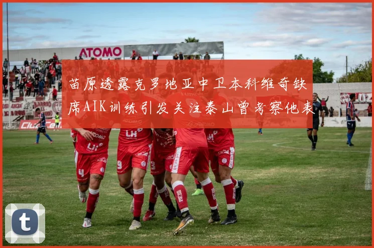 苗原透露克罗地亚中卫本科维奇缺席AIK训练引发关注泰山曾考察他表现