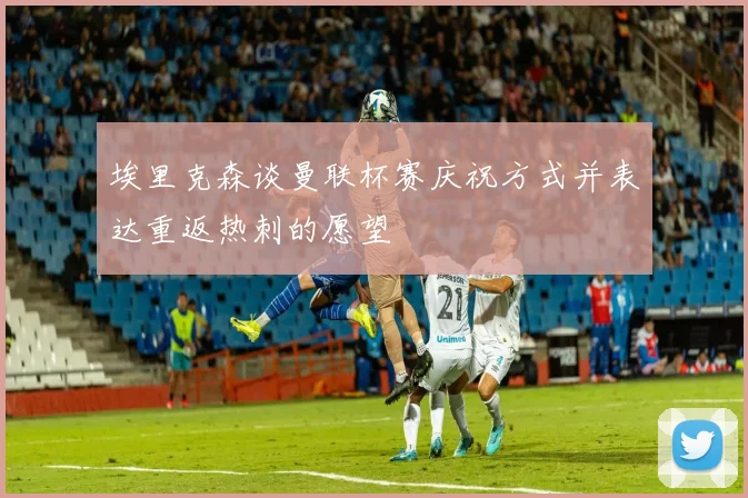 埃里克森谈曼联杯赛庆祝方式并表达重返热刺的愿望