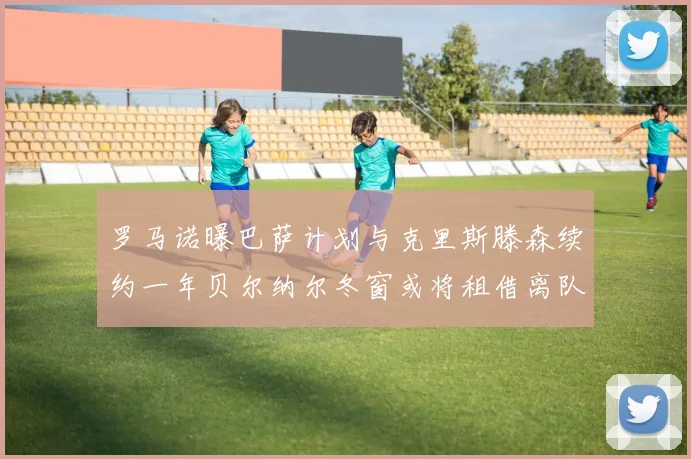 罗马诺曝巴萨计划与克里斯滕森续约一年贝尔纳尔冬窗或将租借离队