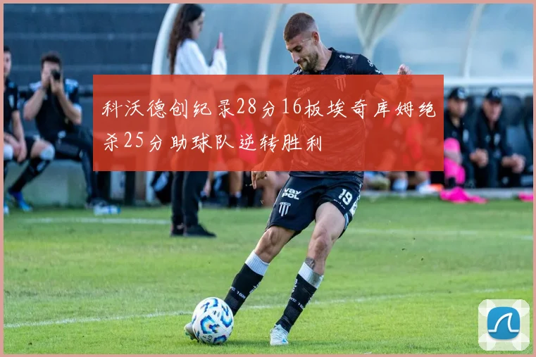 科沃德创纪录28分16板埃奇库姆绝杀25分助球队逆转胜利