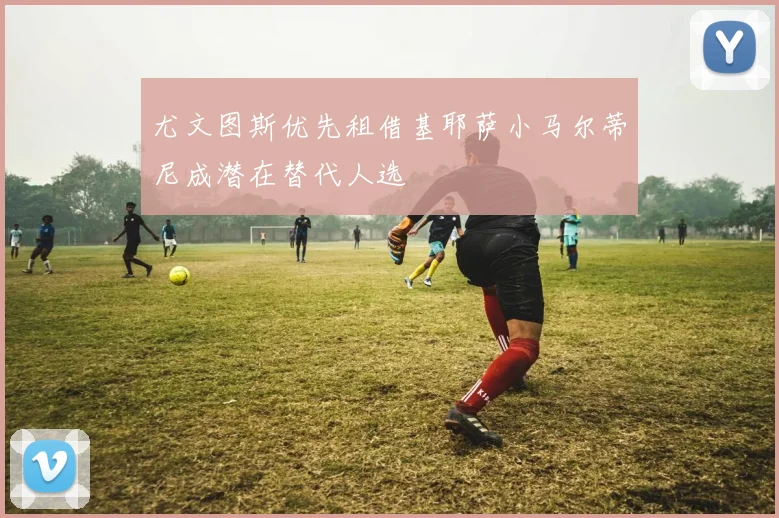 尤文图斯优先租借基耶萨小马尔蒂尼成潜在替代人选