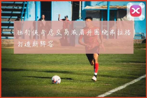 独行侠考虑交易浓眉并围绕弗拉格打造新阵容