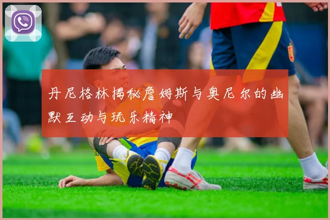 丹尼格林揭秘詹姆斯与奥尼尔的幽默互动与玩乐精神