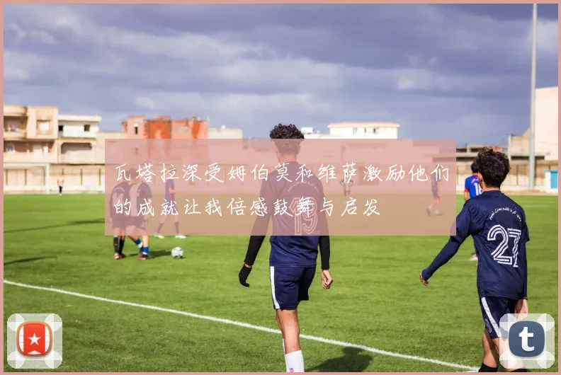 瓦塔拉深受姆伯莫和维萨激励他们的成就让我倍感鼓舞与启发