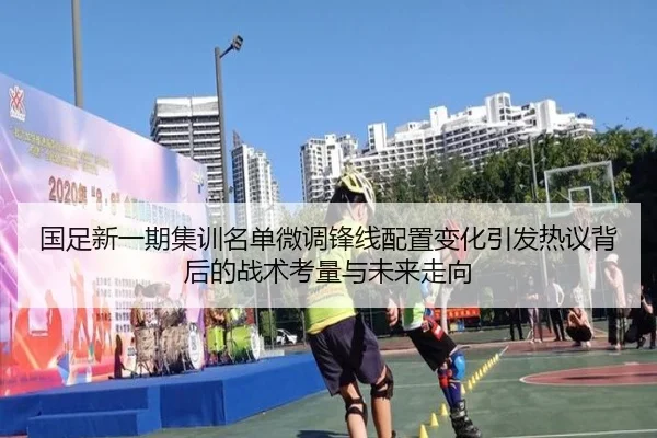 国足新一期集训名单微调锋线配置变化引发热议背后的战术考量与未来走向(3377Sports)